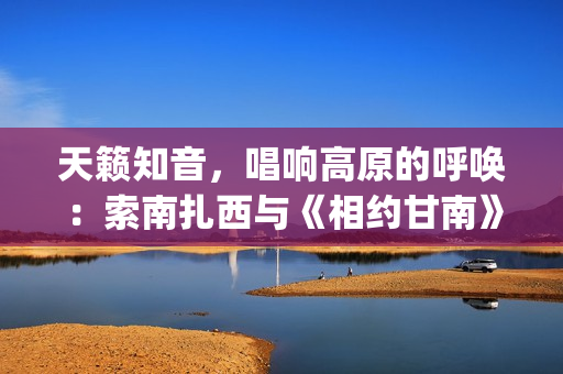天籁知音，唱响高原的呼唤：索南扎西与《相约甘南》的央视之旅(天籁知音的意思是啥)