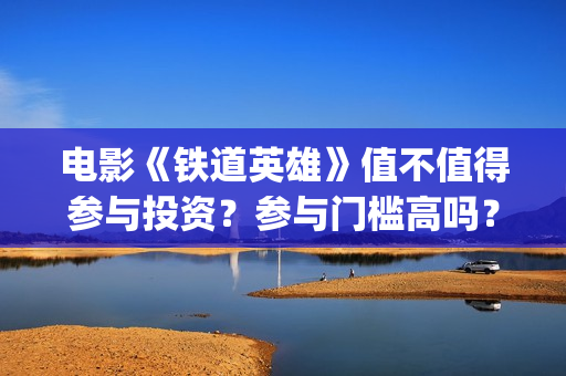 电影《铁道英雄》值不值得参与投资？参与门槛高吗？(电影铁道英雄取景地)