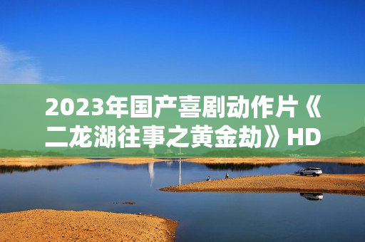 2023年国产喜剧动作片《二龙湖往事之黄金劫》HD国语中字