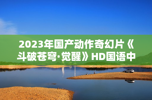 2023年国产动作奇幻片《斗破苍穹·觉醒》HD国语中字