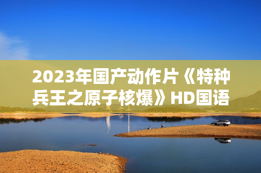 2023年国产动作片《特种兵王之原子核爆》HD国语中字