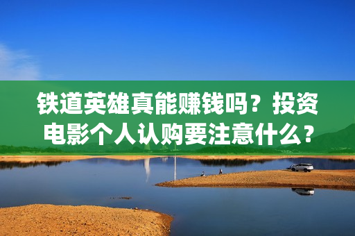 铁道英雄真能赚钱吗？投资电影个人认购要注意什么？(铁道英雄真能赚钱吗知乎)