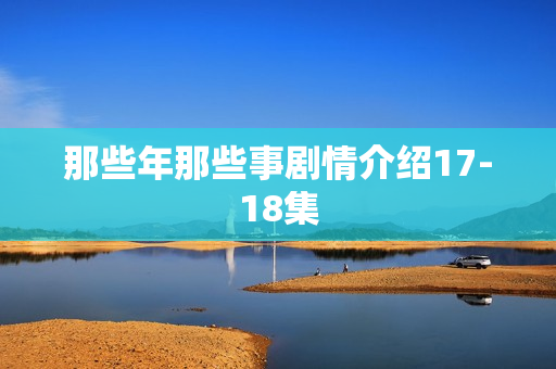 那些年那些事剧情介绍17-18集
