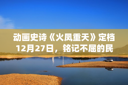 动画史诗《火凤重天》定档12月27日，铭记不屈的民族脊梁(火凤的歌)