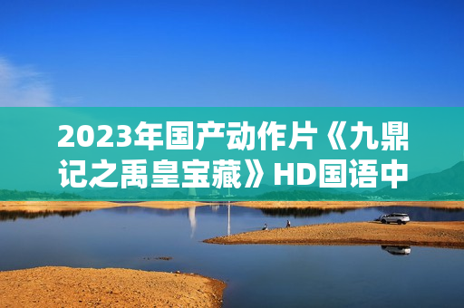 2023年国产动作片《九鼎记之禹皇宝藏》HD国语中字