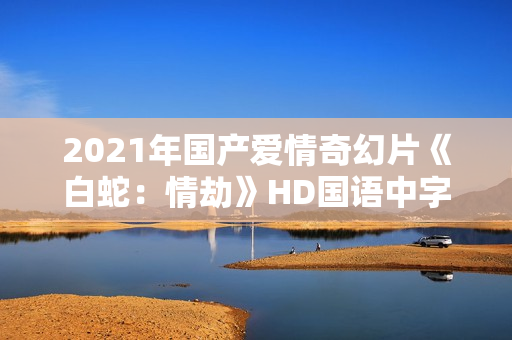 2021年国产爱情奇幻片《白蛇:情劫》HD国语中字 2021年国产爱情奇幻片《白蛇:情劫》HD国语中字