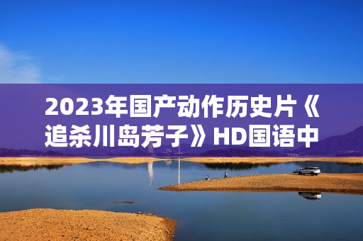2023年国产动作历史片《追杀川岛芳子》HD国语中字