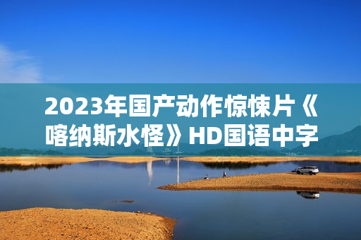 2023年国产动作惊悚片《喀纳斯水怪》HD国语中字