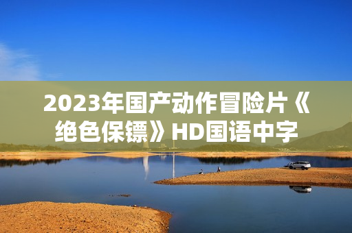 2023年国产动作冒险片《绝色保镖》HD国语中字 2023年国产动作冒险片《绝色保镖》HD国语中字