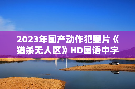 2023年国产动作犯罪片《猎杀无人区》HD国语中字