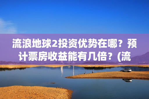 流浪地球2投资优势在哪？预计票房收益能有几倍？(流浪地球2投资方都有哪些公司)
