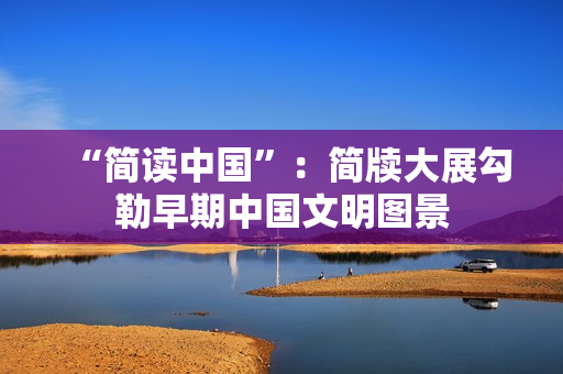 “简读中国”：简牍大展勾勒早期中国文明图景