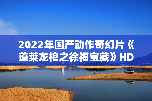 2022年国产动作奇幻片《蓬莱龙棺之徐福宝藏》HD国语中字