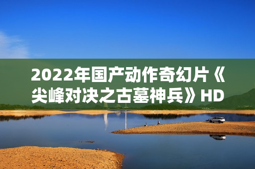2022年国产动作奇幻片《尖峰对决之古墓神兵》HD国语中字