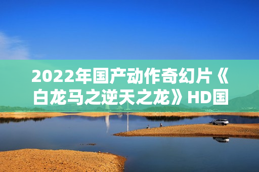 2022年国产动作奇幻片《白龙马之逆天之龙》HD国语中字