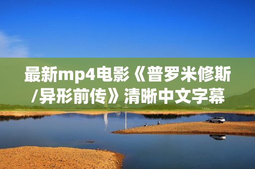 最新mp4电影《普罗米修斯/异形前传》清晰中文字幕