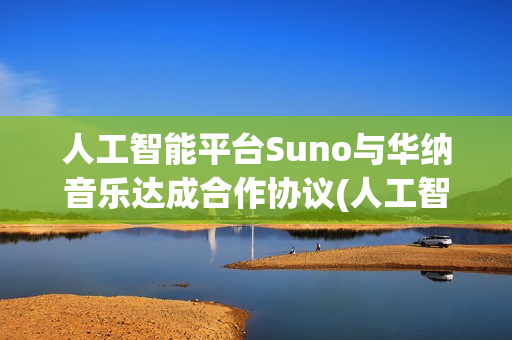人工智能平台Suno与华纳音乐达成合作协议(人工智能平台官网)
