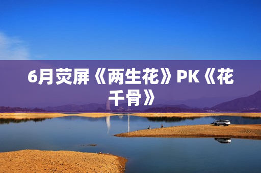 6月荧屏《两生花》PK《花千骨》