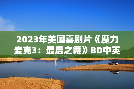 2023年美国喜剧片《魔力麦克3:最后之舞》BD中英双字 2023年美国喜剧片《魔力麦克3:最后之舞》BD中英双字
