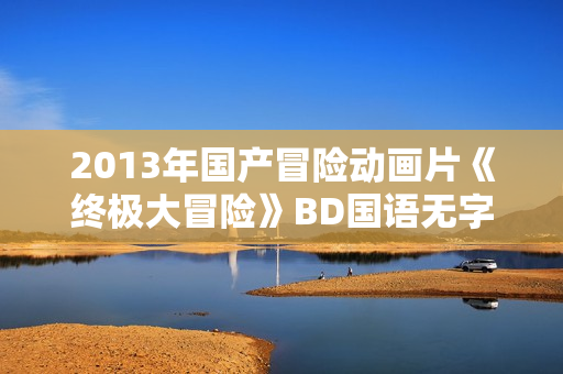 2013年国产冒险动画片《终极大冒险》BD国语无字