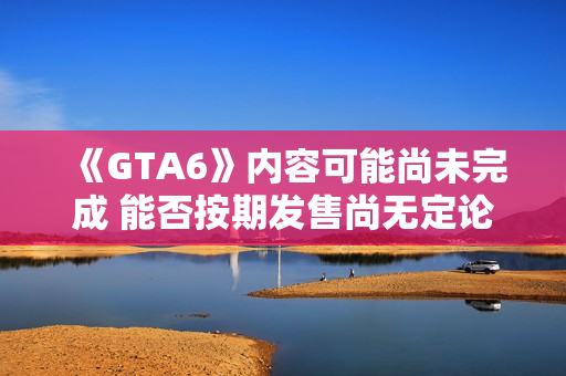 《GTA6》内容可能尚未完成 能否按期发售尚无定论