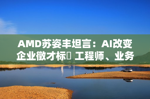 AMD苏姿丰坦言：AI改变企业徵才标準 工程师、业务门槛都变高