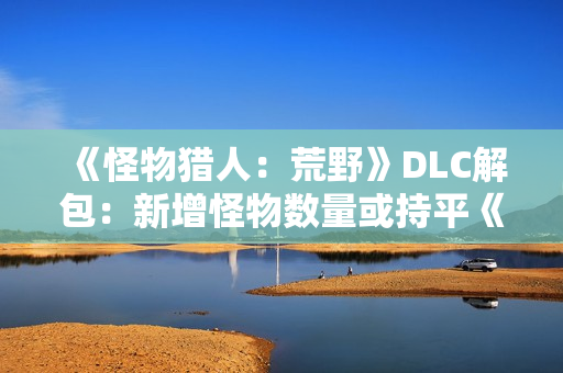 《怪物猎人：荒野》DLC解包：新增怪物数量或持平《冰原》！