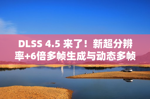 DLSS 4.5 来了！新超分辨率+6倍多帧生成与动态多帧生成 画质性能双提升！