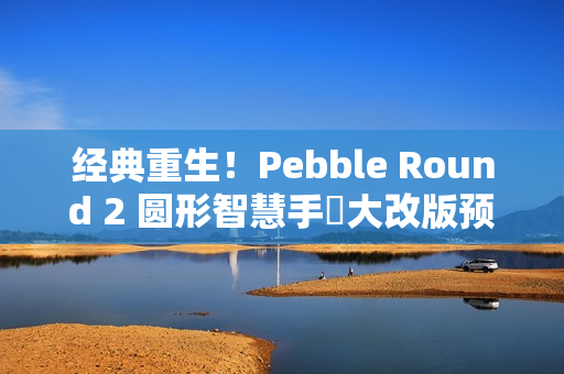 经典重生！Pebble Round 2 圆形智慧手錶大改版预售开跑