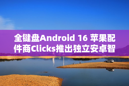 全键盘Android 16 苹果配件商Clicks推出独立安卓智能手机