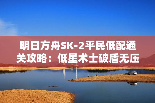 明日方舟SK-2平民低配通关攻略：低星术士破盾无压力