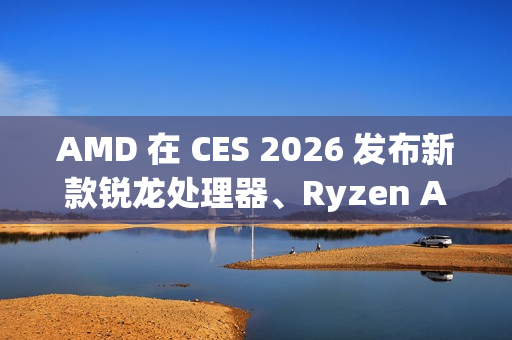 AMD 在 CES 2026 发布新款锐龙处理器、Ryzen AI 及 AMD ROCm 全面扩展其在客户端、图形和软件领域的 AI 领