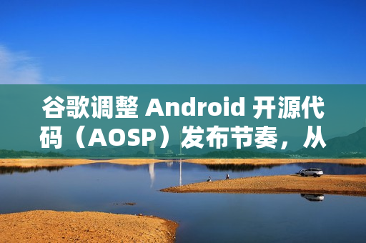 谷歌调整 Android 开源代码（AOSP）发布节奏，从每年四次改为仅两次