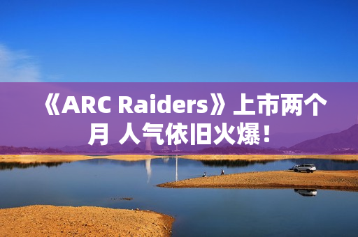 《ARC Raiders》上市两个月 人气依旧火爆！