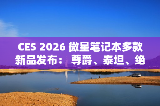 CES 2026 微星笔记本多款新品发布： 尊爵、泰坦、绝影、神影等系列均采用全新设计
