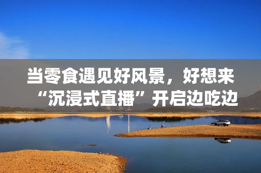当零食遇见好风景，好想来“沉浸式直播”开启边吃边走新体验(遇上零食)