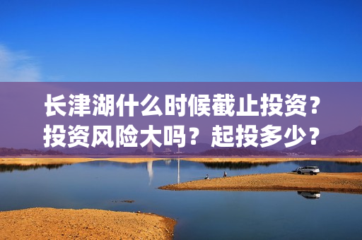 长津湖什么时候截止投资？投资风险大吗？起投多少？(长津湖什么时候拍的)