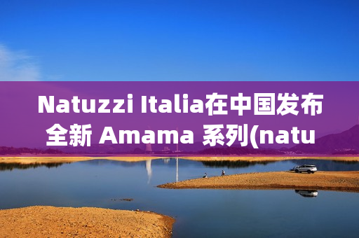 Natuzzi Italia在中国发布全新 Amama 系列(natuzzi italia官网)
