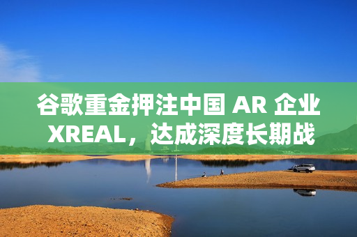 谷歌重金押注中国 AR 企业 XREAL，达成深度长期战略合作