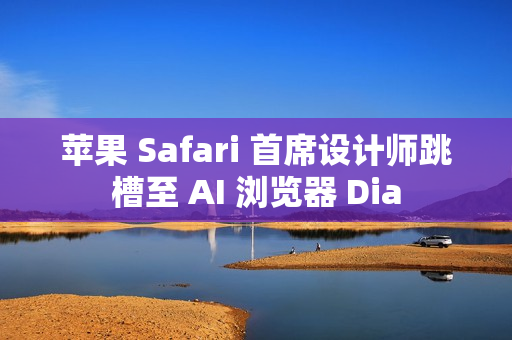 苹果 Safari 首席设计师跳槽至 AI 浏览器 Dia
