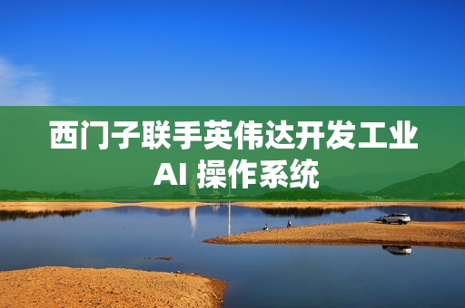西门子联手英伟达开发工业 AI 操作系统