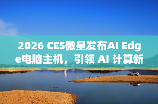 2026 CES微星发布AI Edge电脑主机，引领 AI 计算新时代
