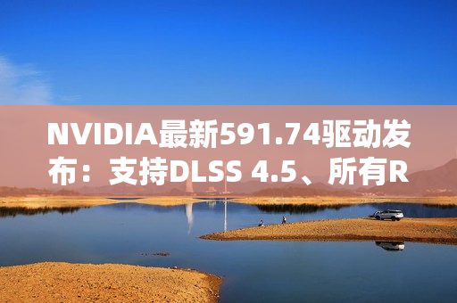 NVIDIA最新591.74驱动发布：支持DLSS 4.5、所有RTX显卡都能用