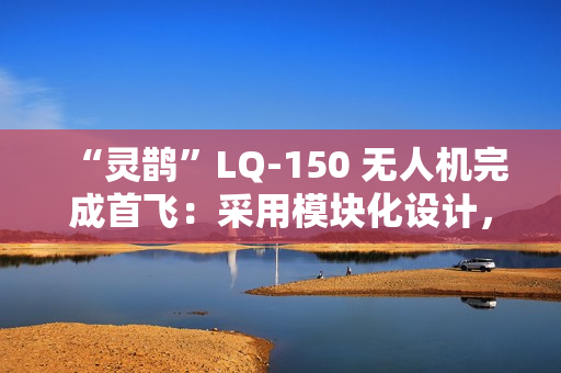 “灵鹊”LQ-150 无人机完成首飞：采用模块化设计，可“灵活换装”