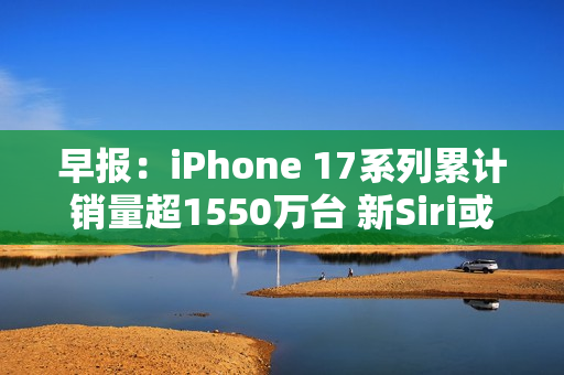 早报：iPhone 17系列累计销量超1550万台 新Siri或3月发布