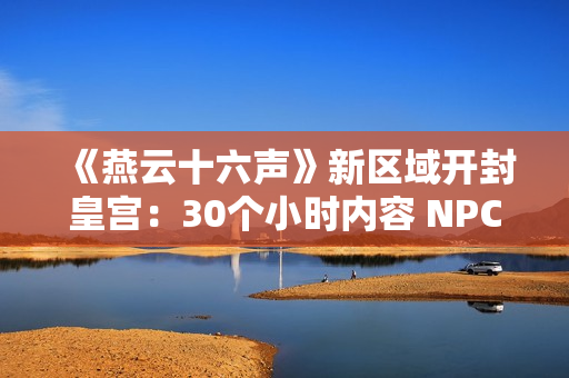 《燕云十六声》新区域开封皇宫：30个小时内容 NPC超3000人