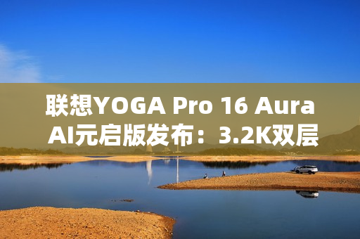 联想YOGA Pro 16 Aura AI元启版发布：3.2K双层OLED屏 亮度1000尼特