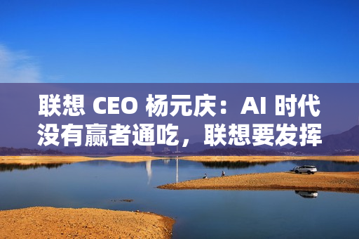 联想 CEO 杨元庆：AI 时代没有赢者通吃，联想要发挥特长开放合作