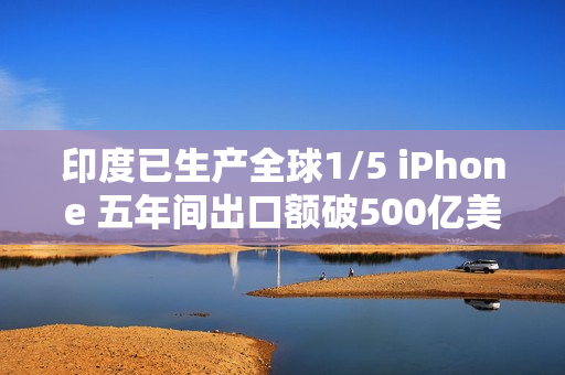 印度已生产全球1/5 iPhone 五年间出口额破500亿美元