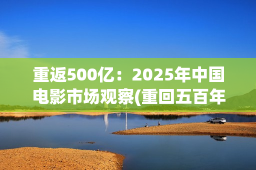 重返500亿：2025年中国电影市场观察(重回五百年前)